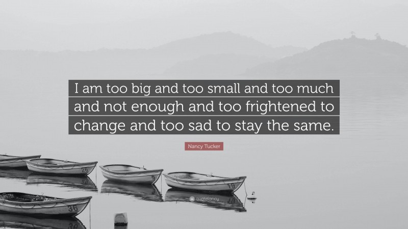 Nancy Tucker Quote: “I am too big and too small and too much and not enough and too frightened to change and too sad to stay the same.”