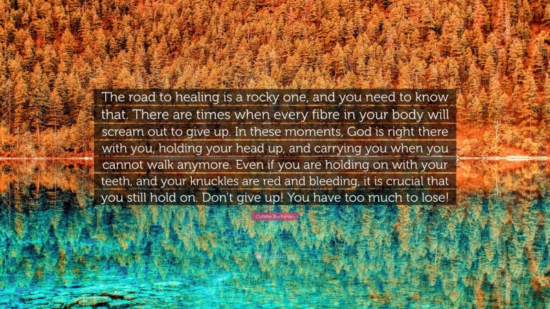 Corallie Buchanan Quote: “The road to healing is a rocky one, and you need to know that. There are times when every fibre in your body will scream out to give up. In these moments, God is right there with you, holding your head up, and carrying you when you cannot walk anymore. Even if you are holding on with your teeth, and your knuckles are red and bleeding, it is crucial that you still hold on. Don’t give up! You have too much to lose!”