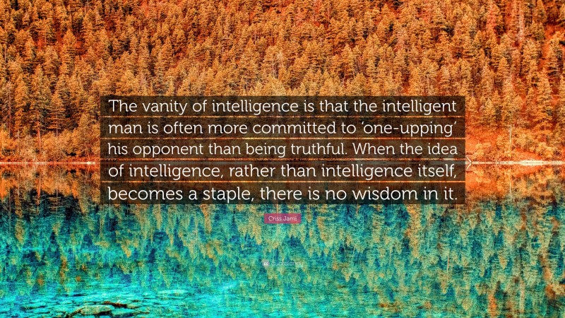 Criss Jami Quote: “The vanity of intelligence is that the intelligent man is often more committed to ‘one-upping’ his opponent than being truthful. When the idea of intelligence, rather than intelligence itself, becomes a staple, there is no wisdom in it.”