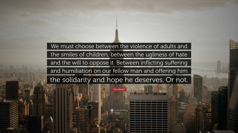 Elie Wiesel Quote: “We must choose between the violence of adults and the smiles of children, between the ugliness of hate and the will to oppose it. Between inflicting suffering and humiliation on our fellow man and offering him the solidarity and hope he deserves. Or not.”