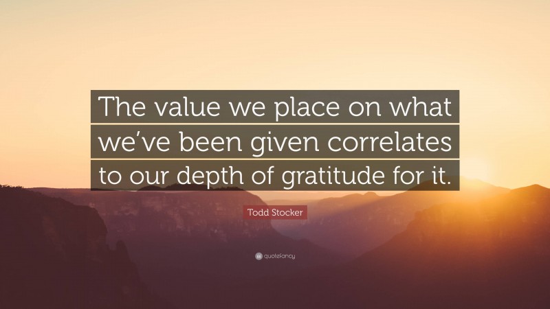 Todd Stocker Quote: “The value we place on what we’ve been given correlates to our depth of gratitude for it.”