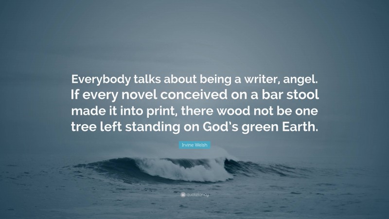 Irvine Welsh Quote: “Everybody talks about being a writer, angel. If every novel conceived on a bar stool made it into print, there wood not be one tree left standing on God’s green Earth.”