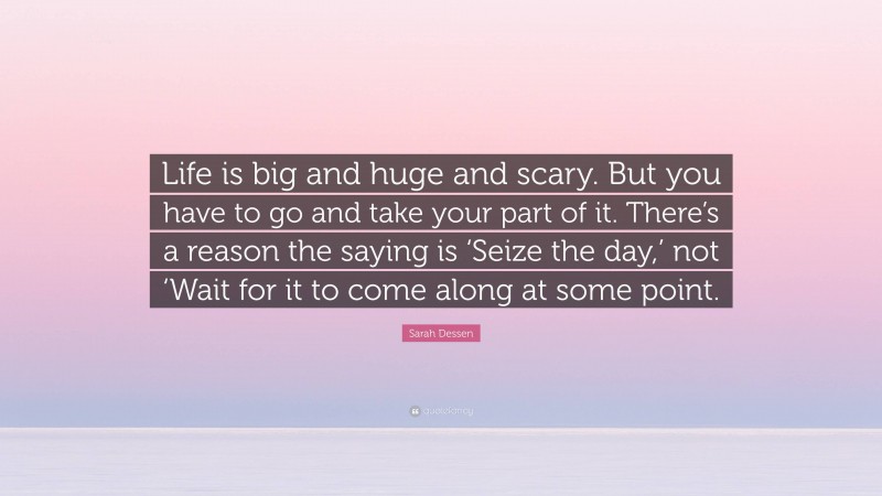 Sarah Dessen Quote: “Life is big and huge and scary. But you have to go and take your part of it. There’s a reason the saying is ‘Seize the day,’ not ‘Wait for it to come along at some point.”