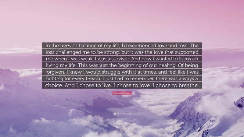 Rebecca Donovan Quote: “In the uneven balance of my life, I’d experienced love and loss. The loss challenged me to be strong, but it was the love that supported me when I was weak. I was a survivor. And now I wanted to focus on living my life. This was just the beginning of our healing. Of being forgiven. I knew I would struggle with it at times, and feel like I was fighting for every breath. I just had to remember, there was always a choice. And I chose to live. I chose to love. I chose to breathe.”