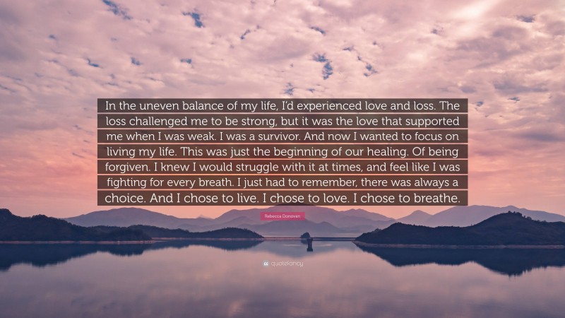 Rebecca Donovan Quote: “In the uneven balance of my life, I’d experienced love and loss. The loss challenged me to be strong, but it was the love that supported me when I was weak. I was a survivor. And now I wanted to focus on living my life. This was just the beginning of our healing. Of being forgiven. I knew I would struggle with it at times, and feel like I was fighting for every breath. I just had to remember, there was always a choice. And I chose to live. I chose to love. I chose to breathe.”