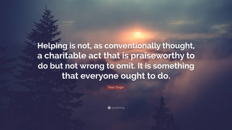 Peter Singer Quote: “Helping is not, as conventionally thought, a charitable act that is praiseworthy to do but not wrong to omit. It is something that everyone ought to do.”