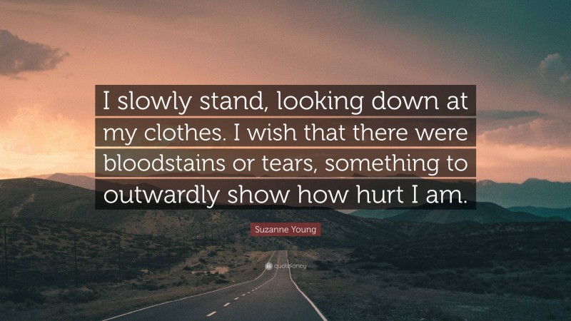 Suzanne Young Quote: “I slowly stand, looking down at my clothes. I wish that there were bloodstains or tears, something to outwardly show how hurt I am.”