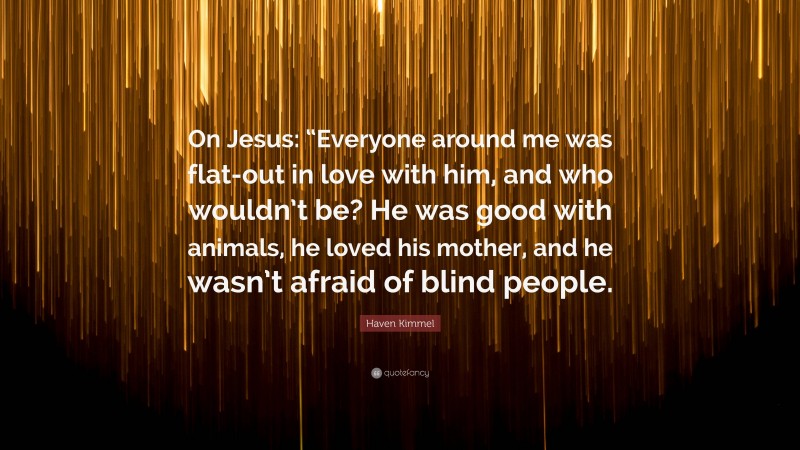 Haven Kimmel Quote: “On Jesus: “Everyone around me was flat-out in love with him, and who wouldn’t be? He was good with animals, he loved his mother, and he wasn’t afraid of blind people.”