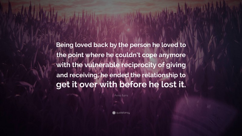 Anna Burns Quote: “Being loved back by the person he loved to the point where he couldn’t cope anymore with the vulnerable reciprocity of giving and receiving, he ended the relationship to get it over with before he lost it.”