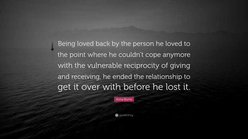 Anna Burns Quote: “Being loved back by the person he loved to the point where he couldn’t cope anymore with the vulnerable reciprocity of giving and receiving, he ended the relationship to get it over with before he lost it.”