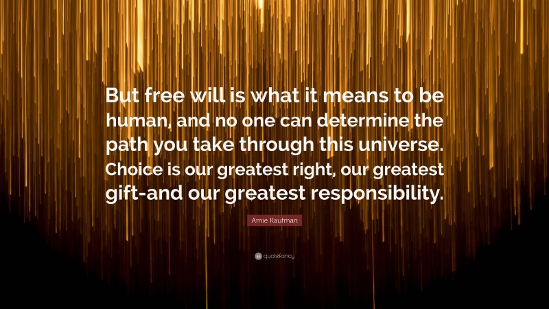 Amie Kaufman Quote: “But free will is what it means to be human, and no one can determine the path you take through this universe. Choice is our greatest right, our greatest gift-and our greatest responsibility.”