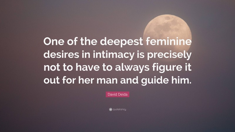 David Deida Quote: “One of the deepest feminine desires in intimacy is precisely not to have to always figure it out for her man and guide him.”