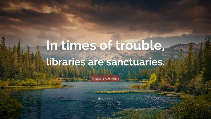 Susan Orlean Quote: “In times of trouble, libraries are sanctuaries.”