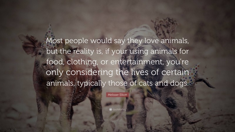 Melisser Elliott Quote: “Most people would say they love animals, but the reality is, if your using animals for food, clothing, or entertainment, you’re only considering the lives of certain animals, typically those of cats and dogs.”