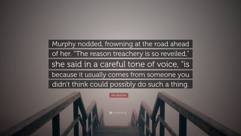 Jim Butcher Quote: “Murphy nodded, frowning at the road ahead of her. “The reason treachery is so reveiled,” she said in a careful tone of voice, “is because it usually comes from someone you didn’t think could possibly do such a thing.”