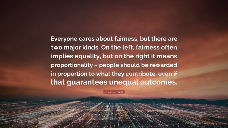 Jonathan Haidt Quote: “Everyone cares about fairness, but there are two major kinds. On the left, fairness often implies equality, but on the right it means proportionality – people should be rewarded in proportion to what they contribute, even if that guarantees unequal outcomes.”