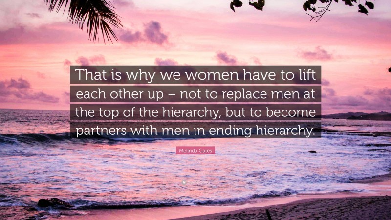 Melinda Gates Quote: “That is why we women have to lift each other up – not to replace men at the top of the hierarchy, but to become partners with men in ending hierarchy.”