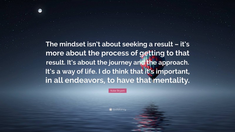 Kobe Bryant Quote: “The mindset isn’t about seeking a result – it’s more about the process of getting to that result. It’s about the journey and the approach. It’s a way of life. I do think that it’s important, in all endeavors, to have that mentality.”
