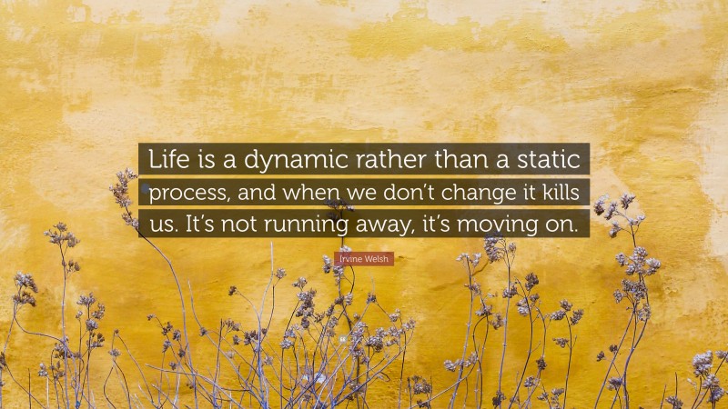 Irvine Welsh Quote: “Life is a dynamic rather than a static process, and when we don’t change it kills us. It’s not running away, it’s moving on.”