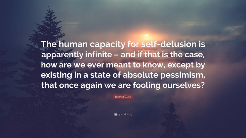 Rachel Cusk Quote: “The human capacity for self-delusion is apparently infinite – and if that is the case, how are we ever meant to know, except by existing in a state of absolute pessimism, that once again we are fooling ourselves?”