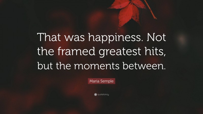 Maria Semple Quote: “That was happiness. Not the framed greatest hits, but the moments between.”