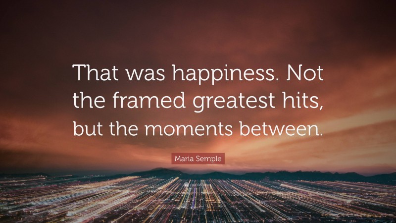 Maria Semple Quote: “That was happiness. Not the framed greatest hits, but the moments between.”