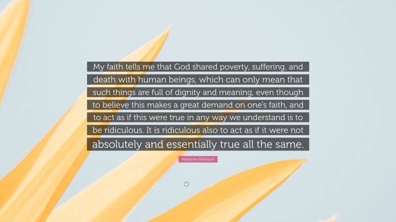 Marilynne Robinson Quote: “My faith tells me that God shared poverty, suffering, and death with human beings, which can only mean that such things are full of dignity and meaning, even though to believe this makes a great demand on one’s faith, and to act as if this were true in any way we understand is to be ridiculous. It is ridiculous also to act as if it were not absolutely and essentially true all the same.”