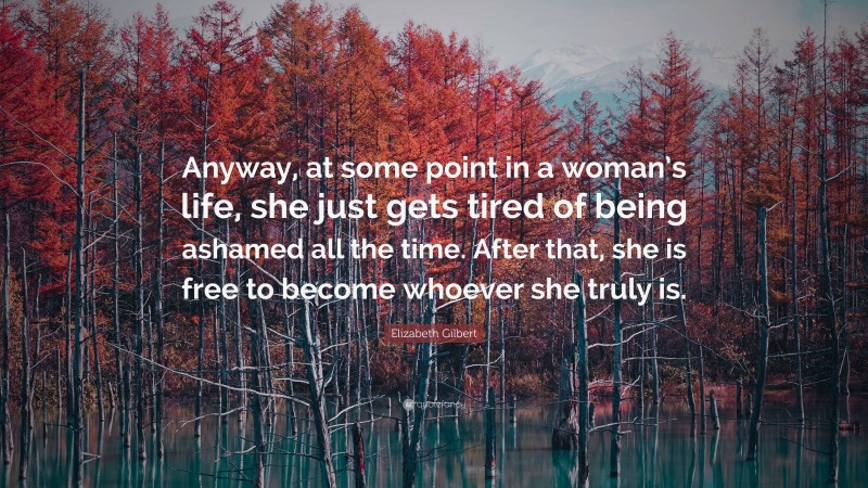 Elizabeth Gilbert Quote: “Anyway, at some point in a woman’s life, she just gets tired of being ashamed all the time. After that, she is free to become whoever she truly is.”