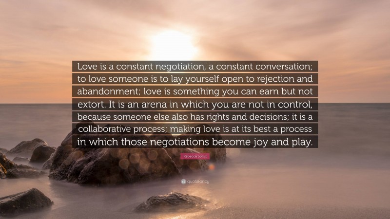 Rebecca Solnit Quote: “Love is a constant negotiation, a constant conversation; to love someone is to lay yourself open to rejection and abandonment; love is something you can earn but not extort. It is an arena in which you are not in control, because someone else also has rights and decisions; it is a collaborative process; making love is at its best a process in which those negotiations become joy and play.”