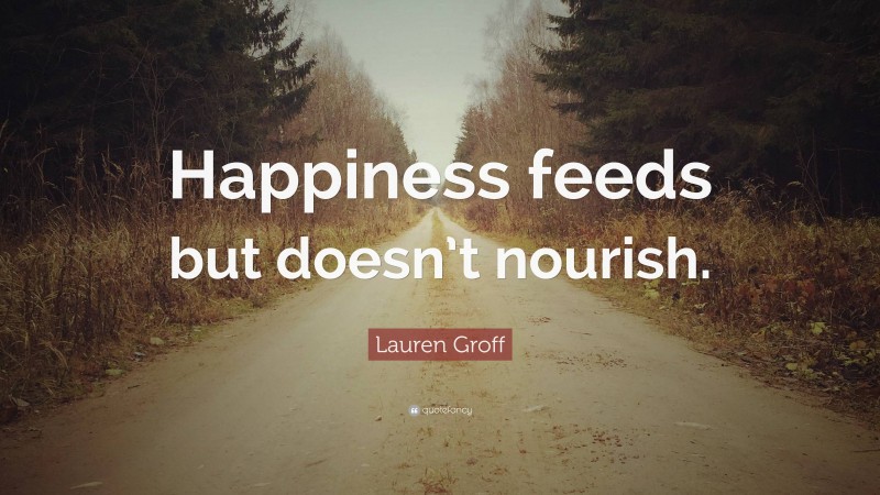Lauren Groff Quote: “Happiness feeds but doesn’t nourish.”