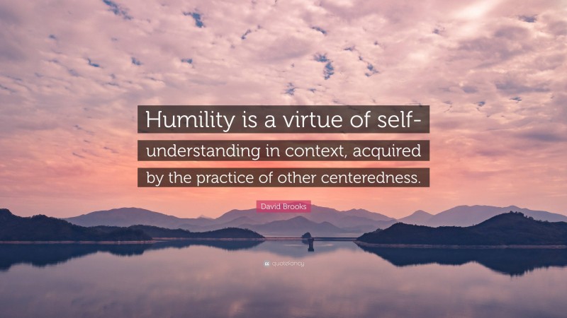 David Brooks Quote: “Humility is a virtue of self-understanding in context, acquired by the practice of other centeredness.”