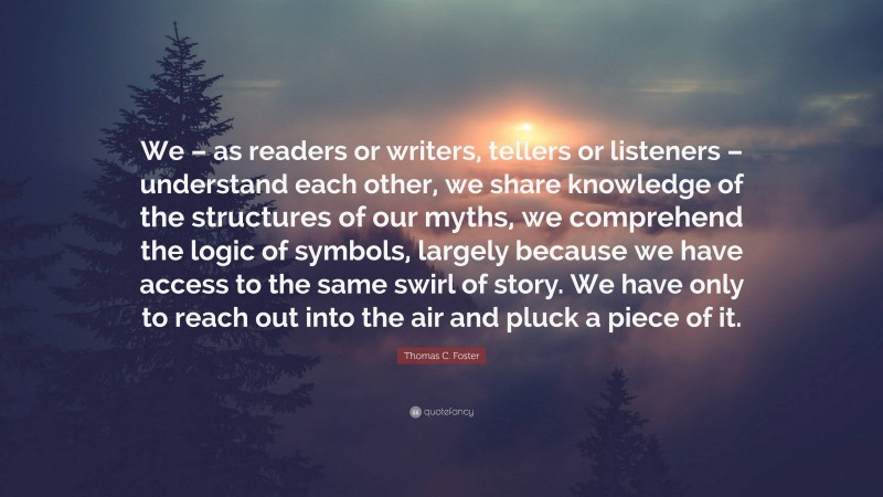 Thomas C. Foster Quote: “We – as readers or writers, tellers or listeners – understand each other, we share knowledge of the structures of our myths, we comprehend the logic of symbols, largely because we have access to the same swirl of story. We have only to reach out into the air and pluck a piece of it.”