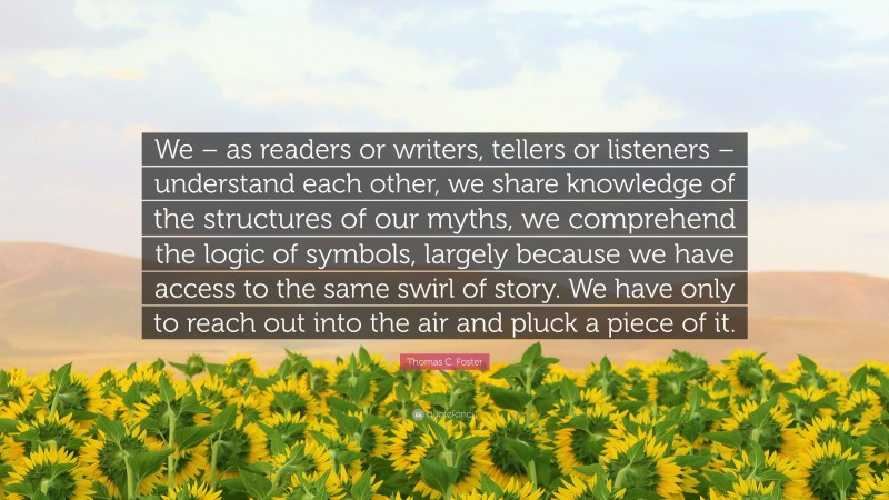 Thomas C. Foster Quote: “We – as readers or writers, tellers or listeners – understand each other, we share knowledge of the structures of our myths, we comprehend the logic of symbols, largely because we have access to the same swirl of story. We have only to reach out into the air and pluck a piece of it.”