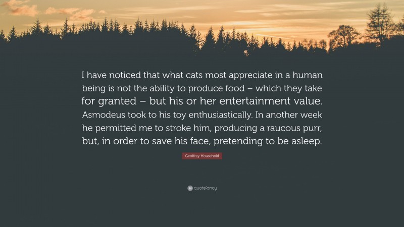 Geoffrey Household Quote: “I have noticed that what cats most appreciate in a human being is not the ability to produce food – which they take for granted – but his or her entertainment value. Asmodeus took to his toy enthusiastically. In another week he permitted me to stroke him, producing a raucous purr, but, in order to save his face, pretending to be asleep.”