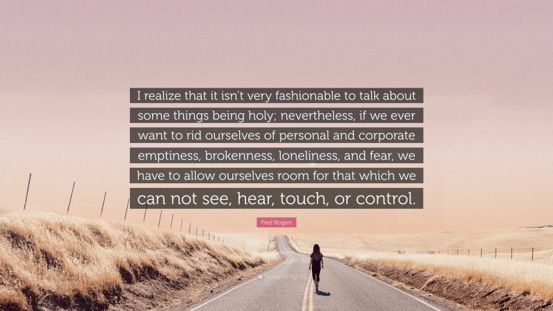 Fred Rogers Quote: “I realize that it isn’t very fashionable to talk about some things being holy; nevertheless, if we ever want to rid ourselves of personal and corporate emptiness, brokenness, loneliness, and fear, we have to allow ourselves room for that which we can not see, hear, touch, or control.”
