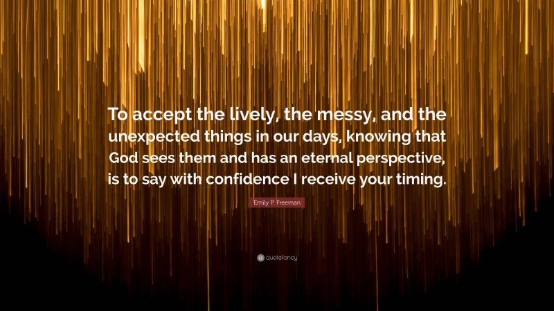 Emily P. Freeman Quote: “To accept the lively, the messy, and the unexpected things in our days, knowing that God sees them and has an eternal perspective, is to say with confidence I receive your timing.”