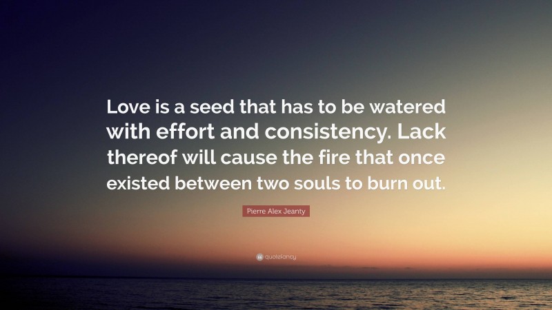 Pierre Alex Jeanty Quote: “Love is a seed that has to be watered with effort and consistency. Lack thereof will cause the fire that once existed between two souls to burn out.”