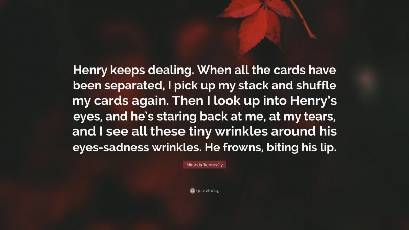 Miranda Kenneally Quote: “Henry keeps dealing. When all the cards have been separated, I pick up my stack and shuffle my cards again. Then I look up into Henry’s eyes, and he’s staring back at me, at my tears, and I see all these tiny wrinkles around his eyes-sadness wrinkles. He frowns, biting his lip.”