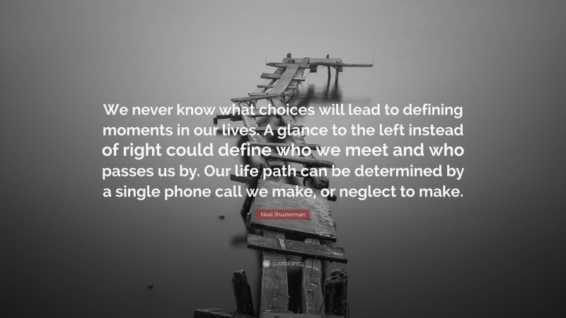 Neal Shusterman Quote: “We never know what choices will lead to defining moments in our lives. A glance to the left instead of right could define who we meet and who passes us by. Our life path can be determined by a single phone call we make, or neglect to make.”