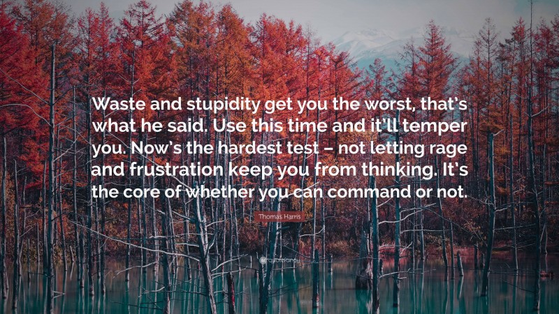 Thomas Harris Quote: “Waste and stupidity get you the worst, that’s what he said. Use this time and it’ll temper you. Now’s the hardest test – not letting rage and frustration keep you from thinking. It’s the core of whether you can command or not.”