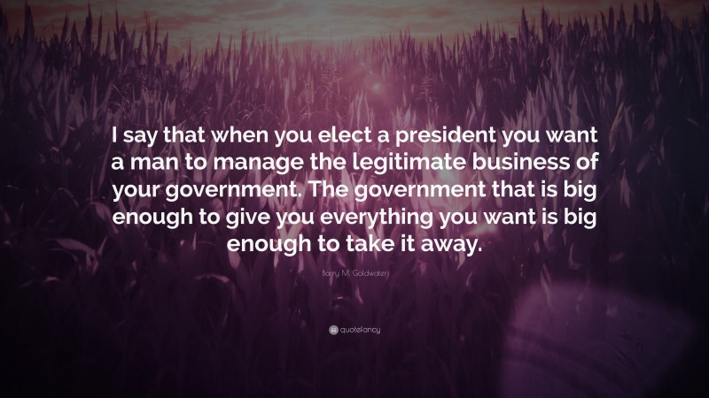 Barry M. Goldwater Quote: “I say that when you elect a president you want a man to manage the legitimate business of your government. The government that is big enough to give you everything you want is big enough to take it away.”