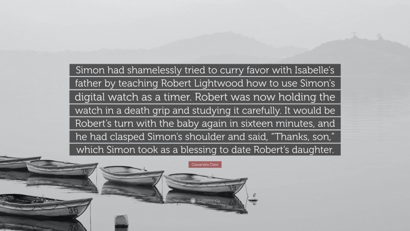 Cassandra Clare Quote: “Simon had shamelessly tried to curry favor with Isabelle’s father by teaching Robert Lightwood how to use Simon’s digital watch as a timer. Robert was now holding the watch in a death grip and studying it carefully. It would be Robert’s turn with the baby again in sixteen minutes, and he had clasped Simon’s shoulder and said, “Thanks, son,” which Simon took as a blessing to date Robert’s daughter.”