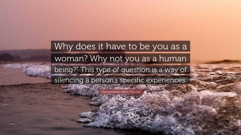 Chimamanda Ngozi Adichie Quote: “Why does it have to be you as a woman? Why not you as a human being?” This type of question is a way of silencing a person’s specific experiences.”
