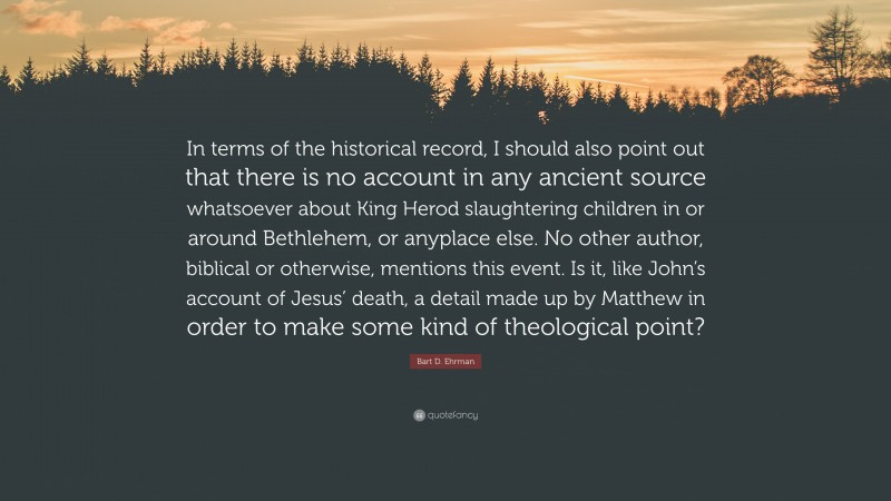 Bart D. Ehrman Quote: “In terms of the historical record, I should also point out that there is no account in any ancient source whatsoever about King Herod slaughtering children in or around Bethlehem, or anyplace else. No other author, biblical or otherwise, mentions this event. Is it, like John’s account of Jesus’ death, a detail made up by Matthew in order to make some kind of theological point?”