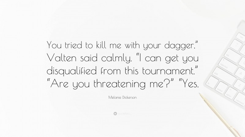 Melanie Dickerson Quote: “You tried to kill me with your dagger,” Valten said calmly. “I can get you disqualified from this tournament.” “Are you threatening me?” “Yes.”