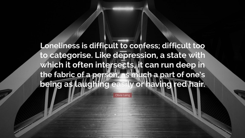 Olivia Laing Quote: “Loneliness is difficult to confess; difficult too to categorise. Like depression, a state with which it often intersects, it can run deep in the fabric of a person, as much a part of one’s being as laughing easily or having red hair.”