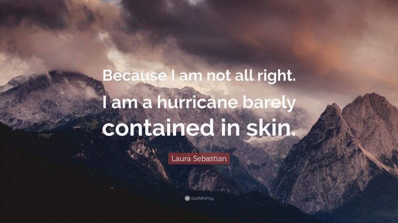 Laura Sebastian Quote: “Because I am not all right. I am a hurricane barely contained in skin.”