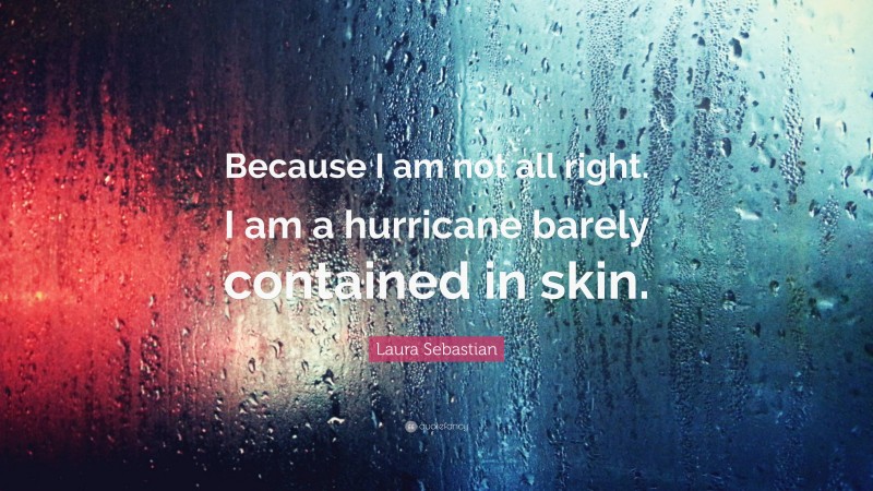 Laura Sebastian Quote: “Because I am not all right. I am a hurricane barely contained in skin.”