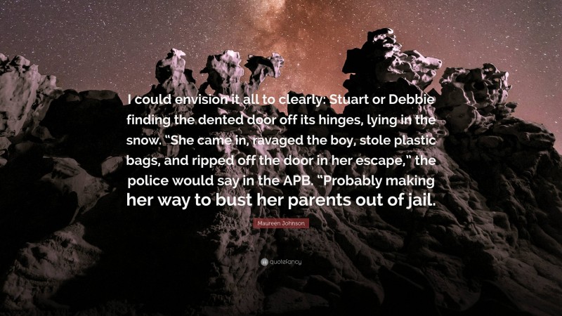 Maureen Johnson Quote: “I could envision it all to clearly: Stuart or Debbie finding the dented door off its hinges, lying in the snow. “She came in, ravaged the boy, stole plastic bags, and ripped off the door in her escape,” the police would say in the APB. “Probably making her way to bust her parents out of jail.”