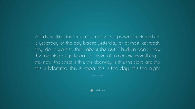 Elena Ferrante Quote: “Adults, waiting for tomorrow, move in a present behind which is yesterday or the day before yesterday or at most last week: they don’t want to think about the rest. Children don’t know the meaning of yesterday, or even of tomorrow, everything is this, now: the street is this, the doorway is this, the stairs are this, this is Mamma, this is Papa, this is the day, this the night.”